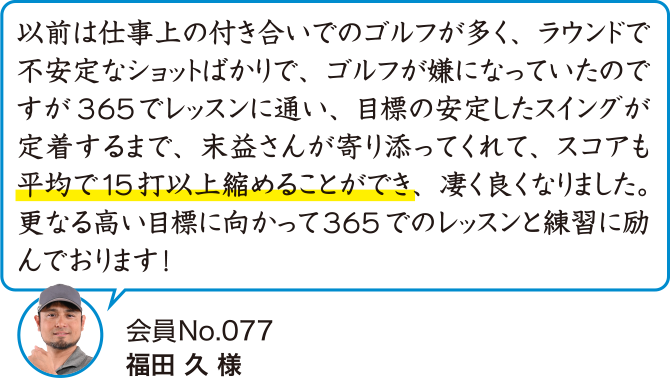 以前は仕事上の付き合いでのゴルフが多く、ラウンドで不安定なショットばかりで、ゴルフが嫌になっていたのですが365でレッスンに通い、目標の安定したスイングが定着するまで、末益さんが寄り添ってくれて、スコアも平均で15打以上縮めることができ、凄く良くなりました。更なる高い目標に向かって365でのレッスンと練習に励んでおります!