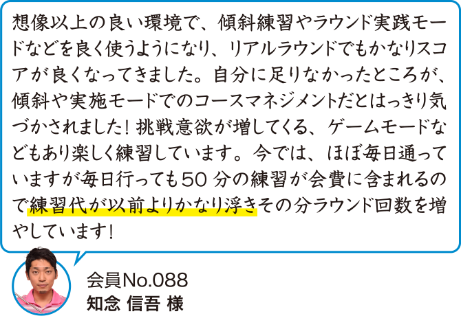 想像以上の良い環境で、傾斜練習やラウンド実践モードなどを良く使うようになり、リアルラウンドでもかなりスコアが良くなってきました。自分に足りなかったところが、傾斜や実施モードでのコースマネジメントだとはっきり気づかされました!挑戦意欲が増してくる、ゲームモードなどもあり楽しく練習しています。今では、ほぼ毎日通っていますが毎日行っても50分の練習が会費に含まれるので練習代が以前よりかなり浮きその分ラウンド回数を増やしています!
